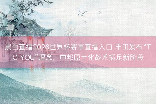 黑白直播2026世界杯赛事直播入口 丰田发布“TO YOU”理念，中邦原土化战术插足新阶段