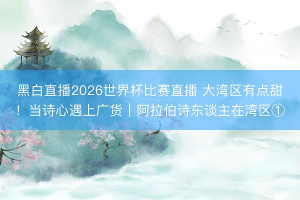 黑白直播2026世界杯比赛直播 大湾区有点甜！当诗心遇上广货｜阿拉伯诗东谈主在湾区①