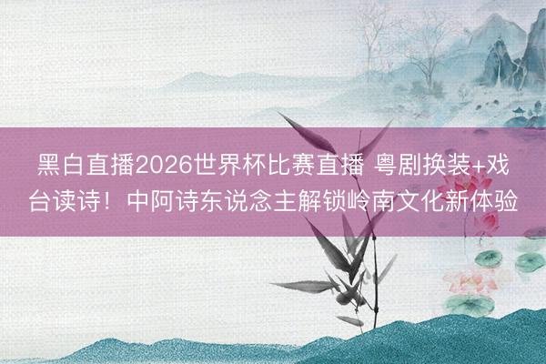 黑白直播2026世界杯比赛直播 粤剧换装+戏台读诗！中阿诗东说念主解锁岭南文化新体验