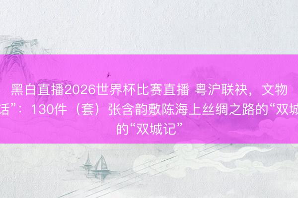 黑白直播2026世界杯比赛直播 粤沪联袂，文物“对话”：130件（套）张含韵敷陈海上丝绸之路的“双城记”