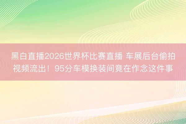 黑白直播2026世界杯比赛直播 车展后台偷拍视频流出！95分车模换装间竟在作念这件事