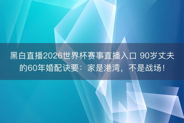 黑白直播2026世界杯赛事直播入口 90岁丈夫的60年婚配诀要：家是港湾，不是战场！