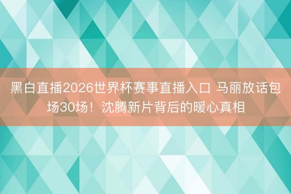 黑白直播2026世界杯赛事直播入口 马丽放话包场30场！沈腾新片背后的暖心真相