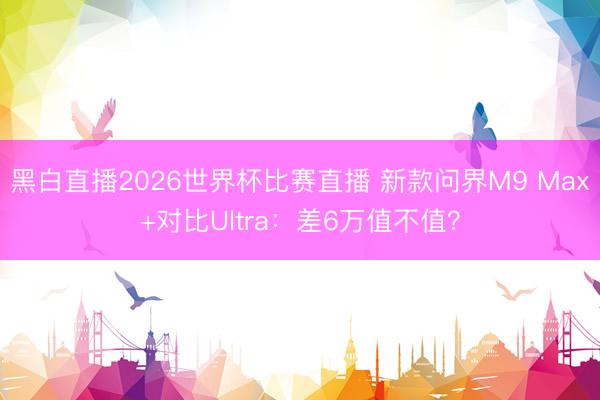 黑白直播2026世界杯比赛直播 新款问界M9 Max+对比Ultra：差6万值不值？