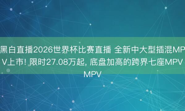 黑白直播2026世界杯比赛直播 全新中大型插混MPV上市! 限时27.08万起, 底盘加高的跨界七座MPV
