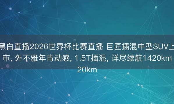 黑白直播2026世界杯比赛直播 巨匠插混中型SUV上市, 外不雅年青动感, 1.5T插混, 详尽续航1420km