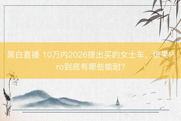 黑白直播 10万内2026提出买的女士车,缤果Pro到底有哪些能耐?