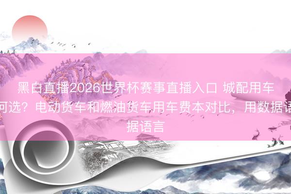 黑白直播2026世界杯赛事直播入口 城配用车若何选?电动货车和燃油货车用车费本对比,用数据语言