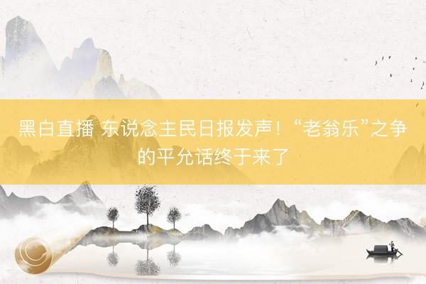 黑白直播 东说念主民日报发声!“老翁乐”之争的平允话终于来了