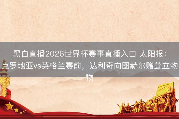 黑白直播2026世界杯赛事直播入口 太阳报：克罗地亚vs英格兰赛前，达利奇向图赫尔赠耸立物