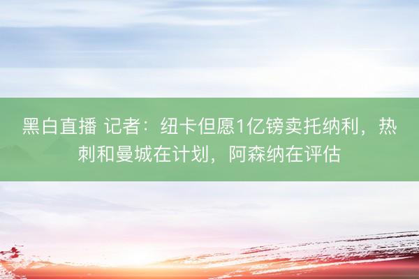 黑白直播 记者:纽卡但愿1亿镑卖托纳利,热刺和曼城在计划,阿森纳在评估