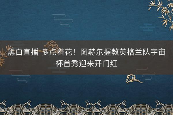 黑白直播 多点着花！图赫尔握教英格兰队宇宙杯首秀迎来开门红