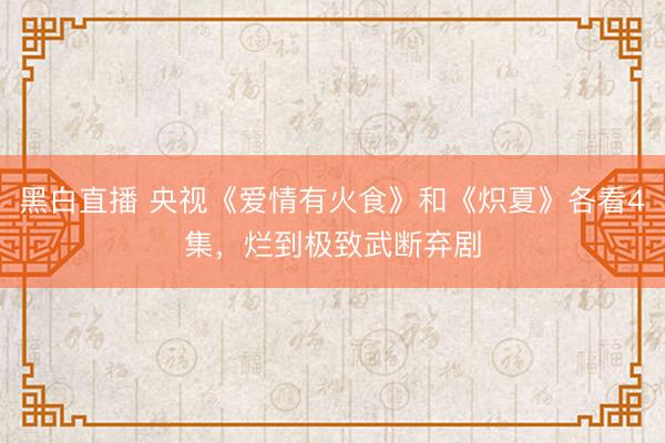 黑白直播 央视《爱情有火食》和《炽夏》各看4集,烂到极致武断弃剧