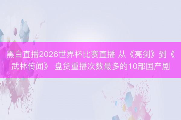 黑白直播2026世界杯比赛直播 从《亮剑》到《武林传闻》 盘货重播次数最多的10部国产剧