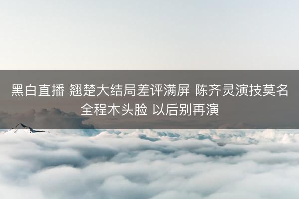 黑白直播 翘楚大结局差评满屏 陈齐灵演技莫名全程木头脸 以后别再演