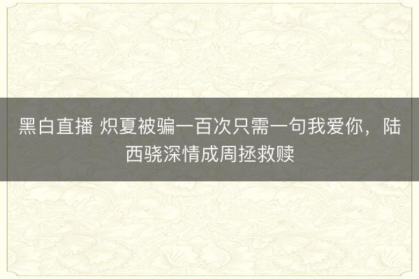 黑白直播 炽夏被骗一百次只需一句我爱你，陆西骁深情成周拯救赎